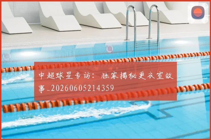 中超球星专访:独家揭秘更衣室故事_20260605214359