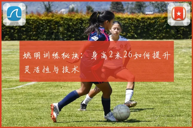 姚明训练秘诀：身高2米26如何提升灵活性与技术