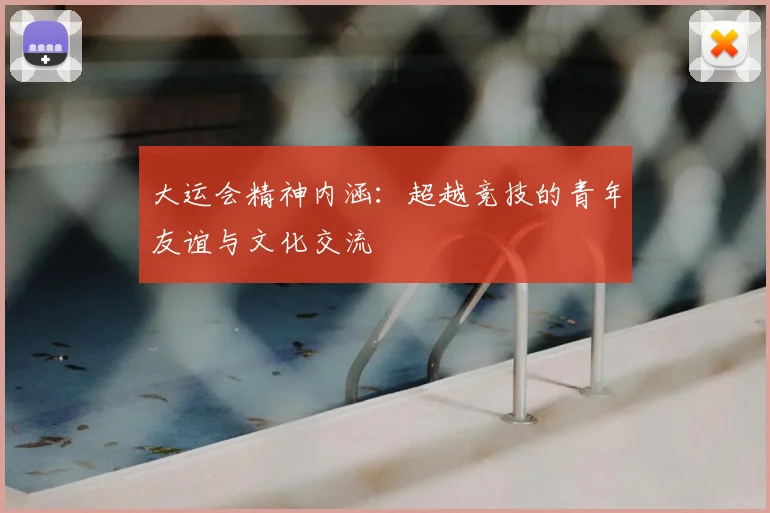 大运会精神内涵：超越竞技的青年友谊与文化交流