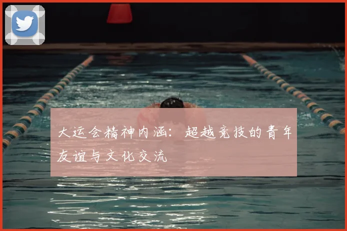 大运会精神内涵:超越竞技的青年友谊与文化交流