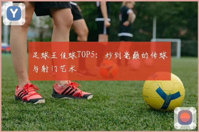 足球五佳球TOP5:妙到毫巅的传球与射门艺术