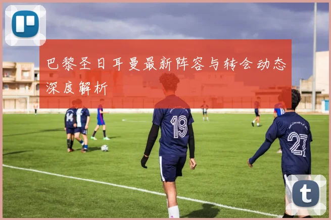 巴黎圣日耳曼最新阵容与转会动态深度解析