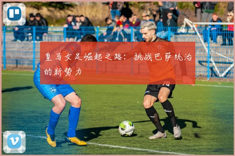 皇马女足崛起之路:挑战巴萨统治的新势力