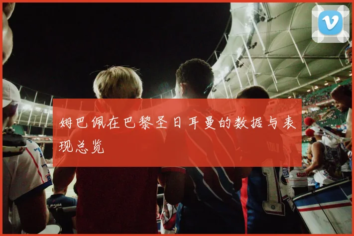 姆巴佩在巴黎圣日耳曼的数据与表现总览