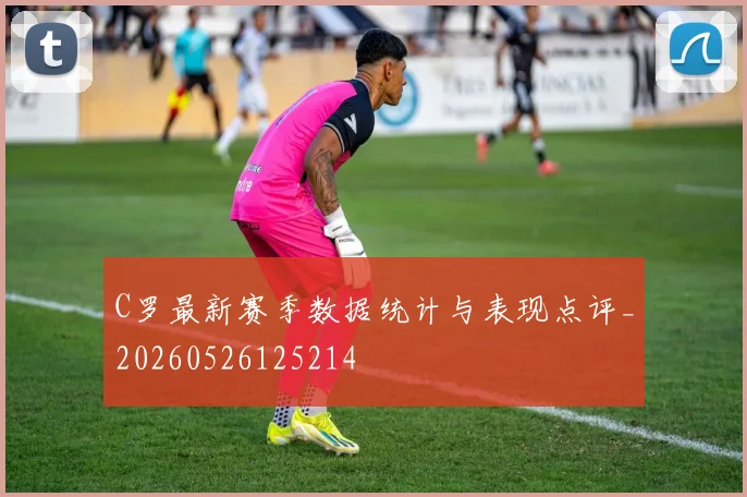 C罗最新赛季数据统计与表现点评_20260526125214