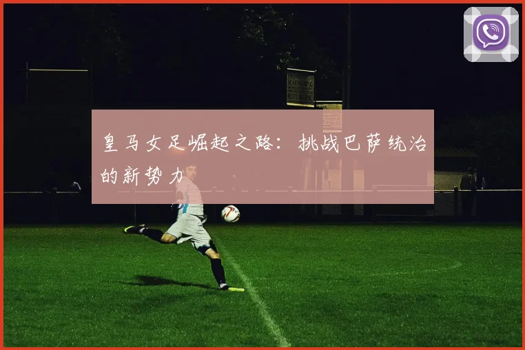 皇马女足崛起之路:挑战巴萨统治的新势力