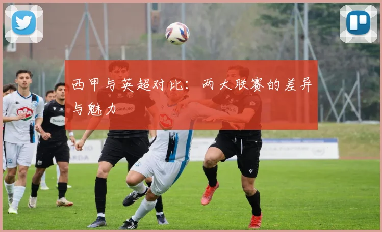 西甲与英超对比：两大联赛的差异与魅力