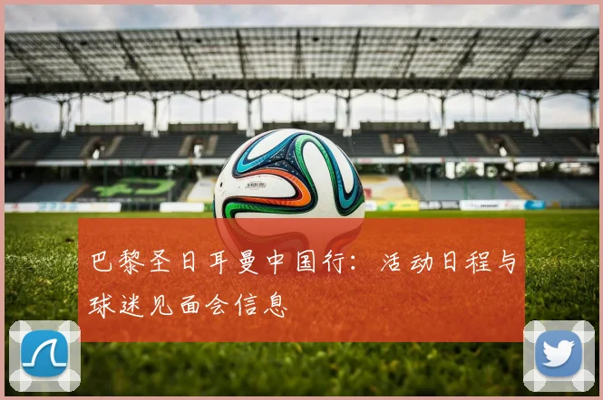 巴黎圣日耳曼中国行:活动日程与球迷见面会信息