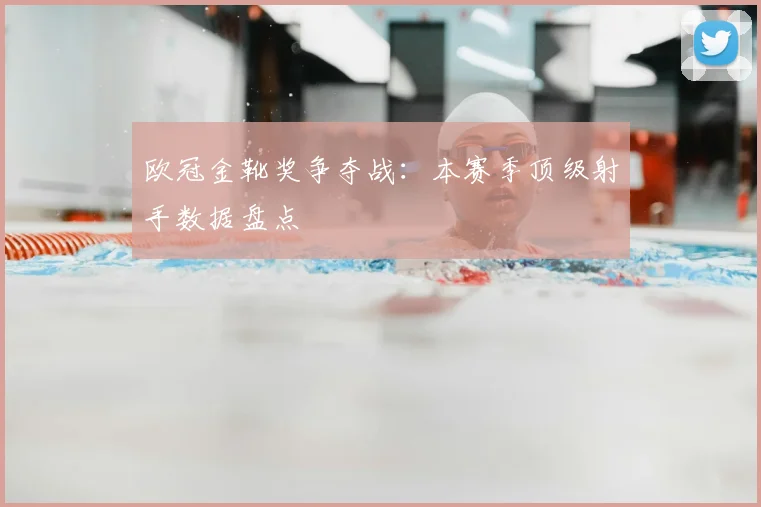欧冠金靴奖争夺战：本赛季顶级射手数据盘点