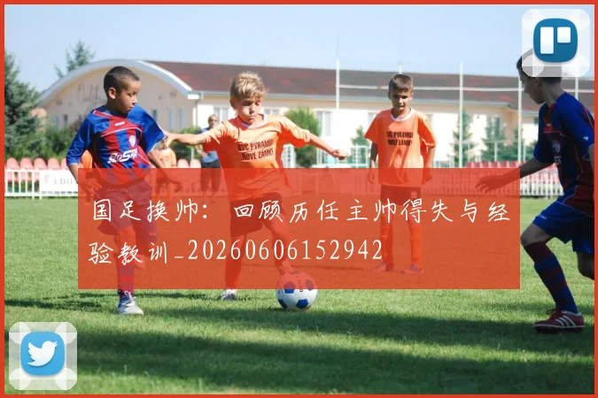 国足换帅：回顾历任主帅得失与经验教训_20260606152942