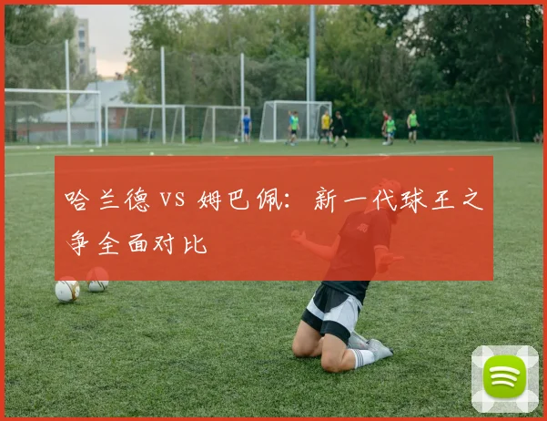 哈兰德 vs 姆巴佩：新一代球王之争全面对比